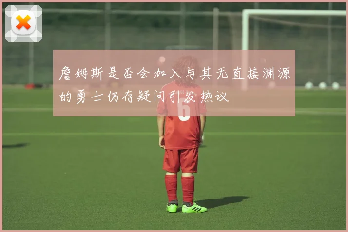詹姆斯是否会加入与其无直接渊源的勇士仍存疑问引发热议