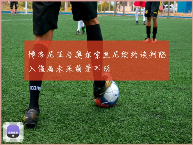博洛尼亚与奥尔索里尼续约谈判陷入僵局未来前景不明