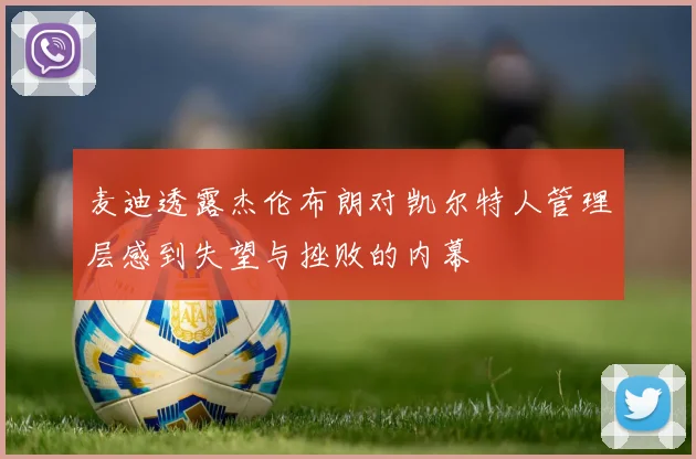 麦迪透露杰伦布朗对凯尔特人管理层感到失望与挫败的内幕