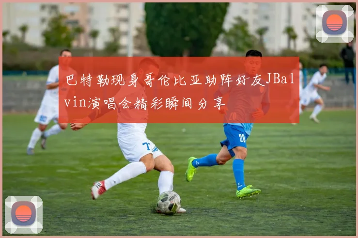 巴特勒现身哥伦比亚助阵好友JBalvin演唱会精彩瞬间分享