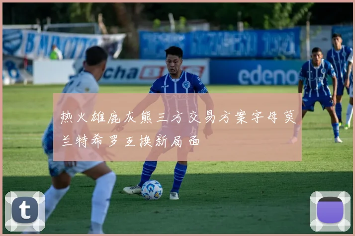 热火雄鹿灰熊三方交易方案字母莫兰特希罗互换新局面