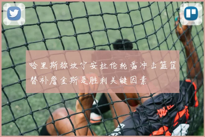 哈里斯称坎宁安杜伦轮番冲击篮筐替补詹金斯是胜利关键因素