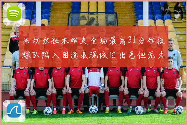 米切尔独木难支全场最高31分难救球队陷入困境表现依旧出色但无力回天