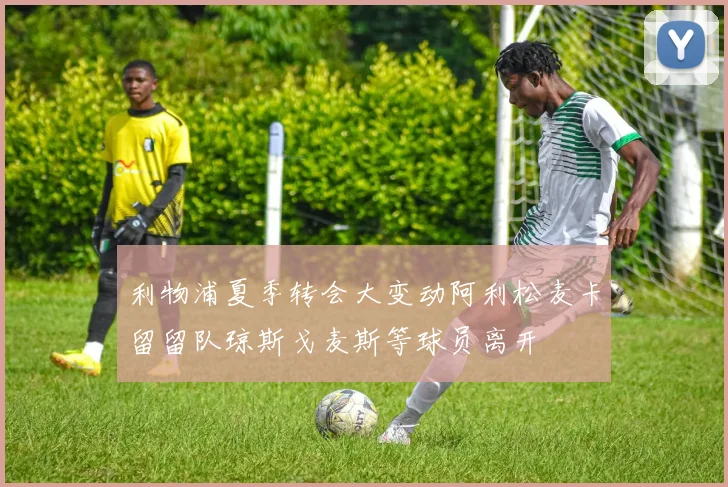 利物浦夏季转会大变动阿利松麦卡留留队琼斯戈麦斯等球员离开