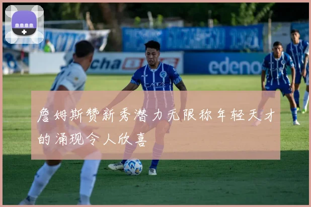 詹姆斯赞新秀潜力无限称年轻天才的涌现令人欣喜
