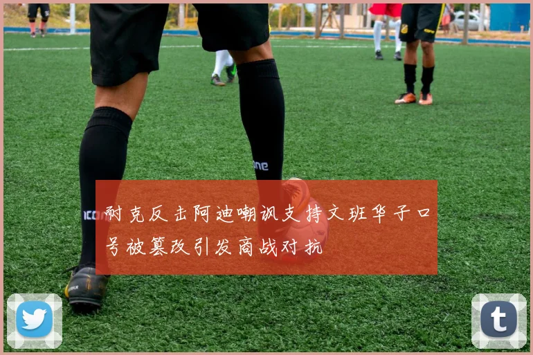 耐克反击阿迪嘲讽支持文班华子口号被篡改引发商战对抗