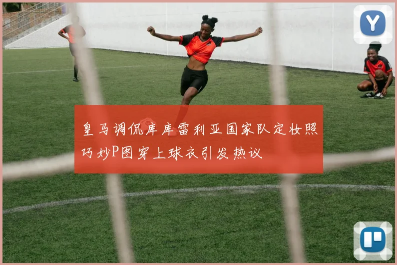 皇马调侃库库雷利亚国家队定妆照巧妙P图穿上球衣引发热议